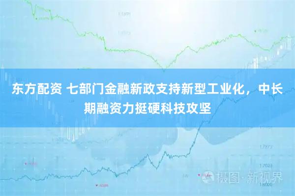 东方配资 七部门金融新政支持新型工业化，中长期融资力挺硬科技攻坚