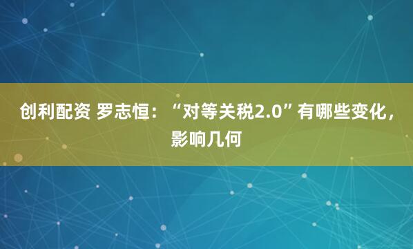 创利配资 罗志恒：“对等关税2.0”有哪些变化，影响几何