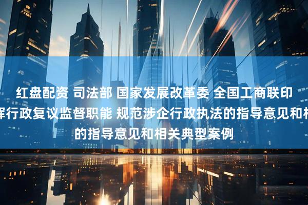 红盘配资 司法部 国家发展改革委 全国工商联印发进一步发挥行政复议监督职能 规范涉企行政执法的指导意见和相关典型案例
