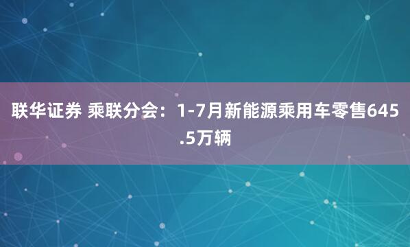 联华证券 乘联分会：1-7月新能源乘用车零售645.5万辆