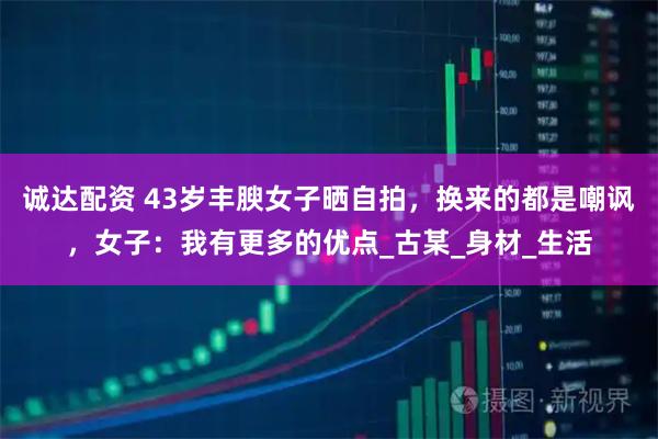 诚达配资 43岁丰腴女子晒自拍，换来的都是嘲讽，女子：我有更多的优点_古某_身材_生活