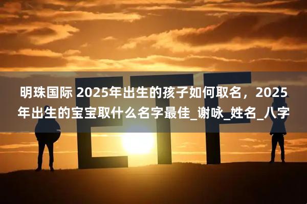 明珠国际 2025年出生的孩子如何取名，2025年出生的宝宝取什么名字最佳_谢咏_姓名_八字