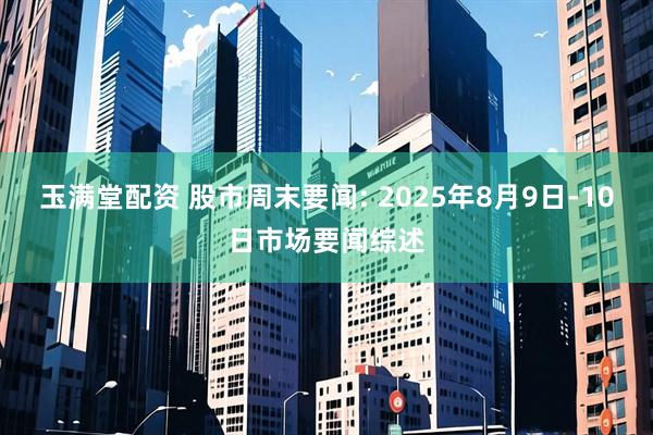 玉满堂配资 股市周末要闻: 2025年8月9日-10日市场要闻综述