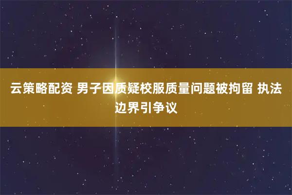 云策略配资 男子因质疑校服质量问题被拘留 执法边界引争议