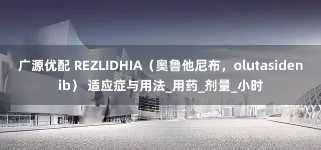 广源优配 REZLIDHIA（奥鲁他尼布，olutasidenib） 适应症与用法_用药_剂量_小时