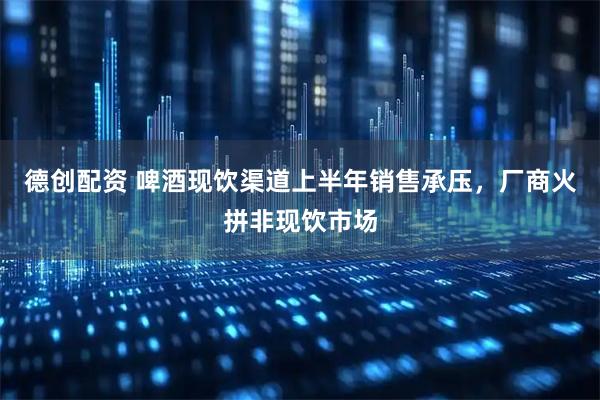 德创配资 啤酒现饮渠道上半年销售承压，厂商火拼非现饮市场