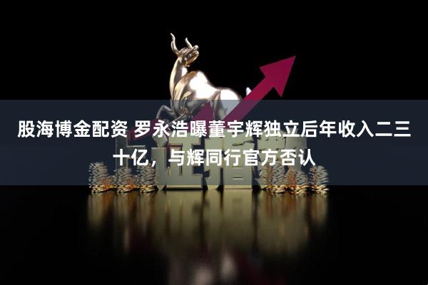 股海博金配资 罗永浩曝董宇辉独立后年收入二三十亿，与辉同行官方否认
