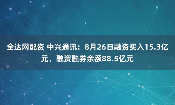 全达网配资 中兴通讯：8月26日融资买入15.3亿元，融资融券余额88.5亿元