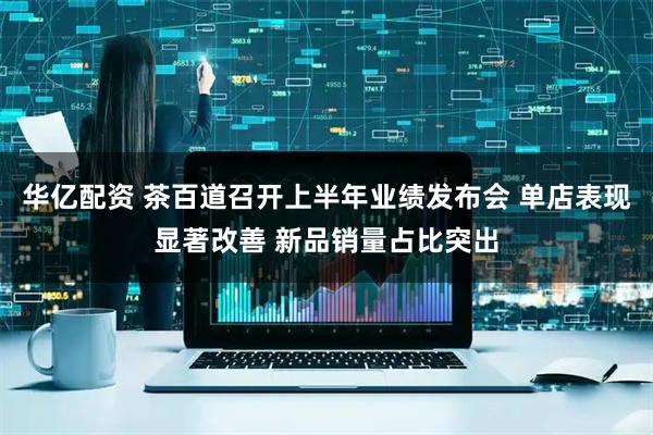 华亿配资 茶百道召开上半年业绩发布会 单店表现显著改善 新品销量占比突出