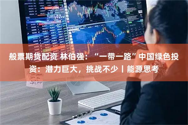 般票期货配资 林伯强：“一带一路”中国绿色投资：潜力巨大，挑战不少丨能源思考
