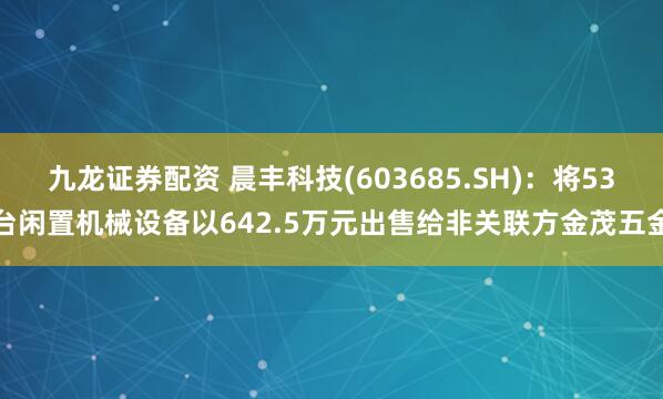 九龙证券配资 晨丰科技(603685.SH)：将53台闲置机械设备以642.5万元出售给非关联方金茂五金