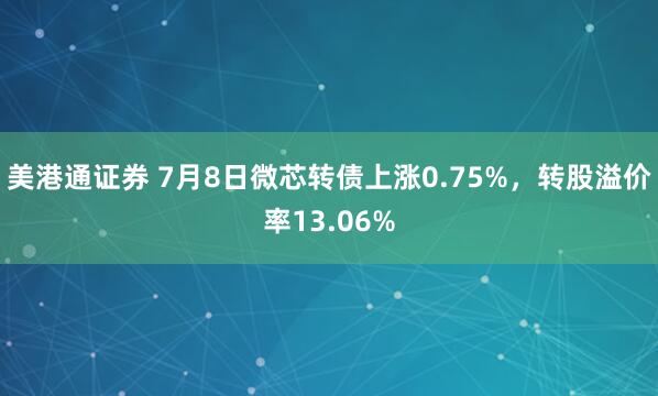 美港通证券 7月8日微芯转债上涨0.75%，转股溢价率13.06%