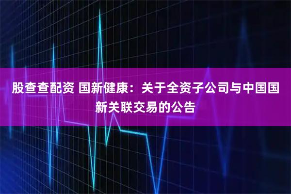 股查查配资 国新健康：关于全资子公司与中国国新关联交易的公告