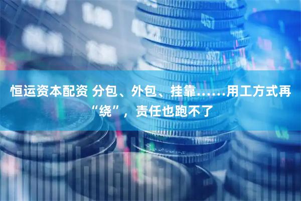 恒运资本配资 分包、外包、挂靠……用工方式再“绕”，责任也跑不了