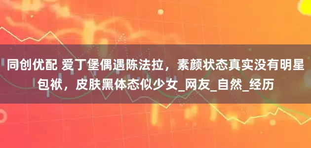 同创优配 爱丁堡偶遇陈法拉，素颜状态真实没有明星包袱，皮肤黑体态似少女_网友_自然_经历