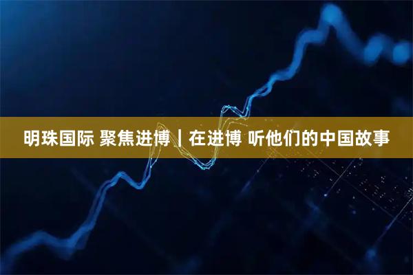 明珠国际 聚焦进博｜在进博 听他们的中国故事