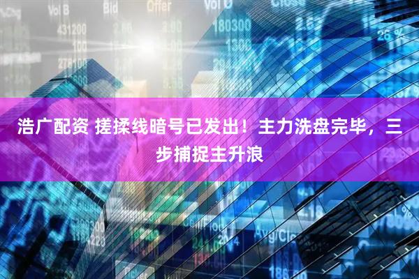 浩广配资 搓揉线暗号已发出！主力洗盘完毕，三步捕捉主升浪