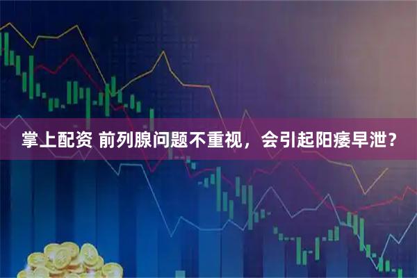 掌上配资 前列腺问题不重视，会引起阳痿早泄？