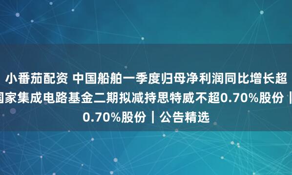 小番茄配资 中国船舶一季度归母净利润同比增长超251%；国家集成电路基金二期拟减持思特威不超0.70%股份｜公告精选