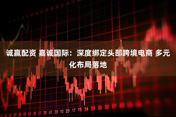 诚赢配资 嘉诚国际：深度绑定头部跨境电商 多元化布局落地